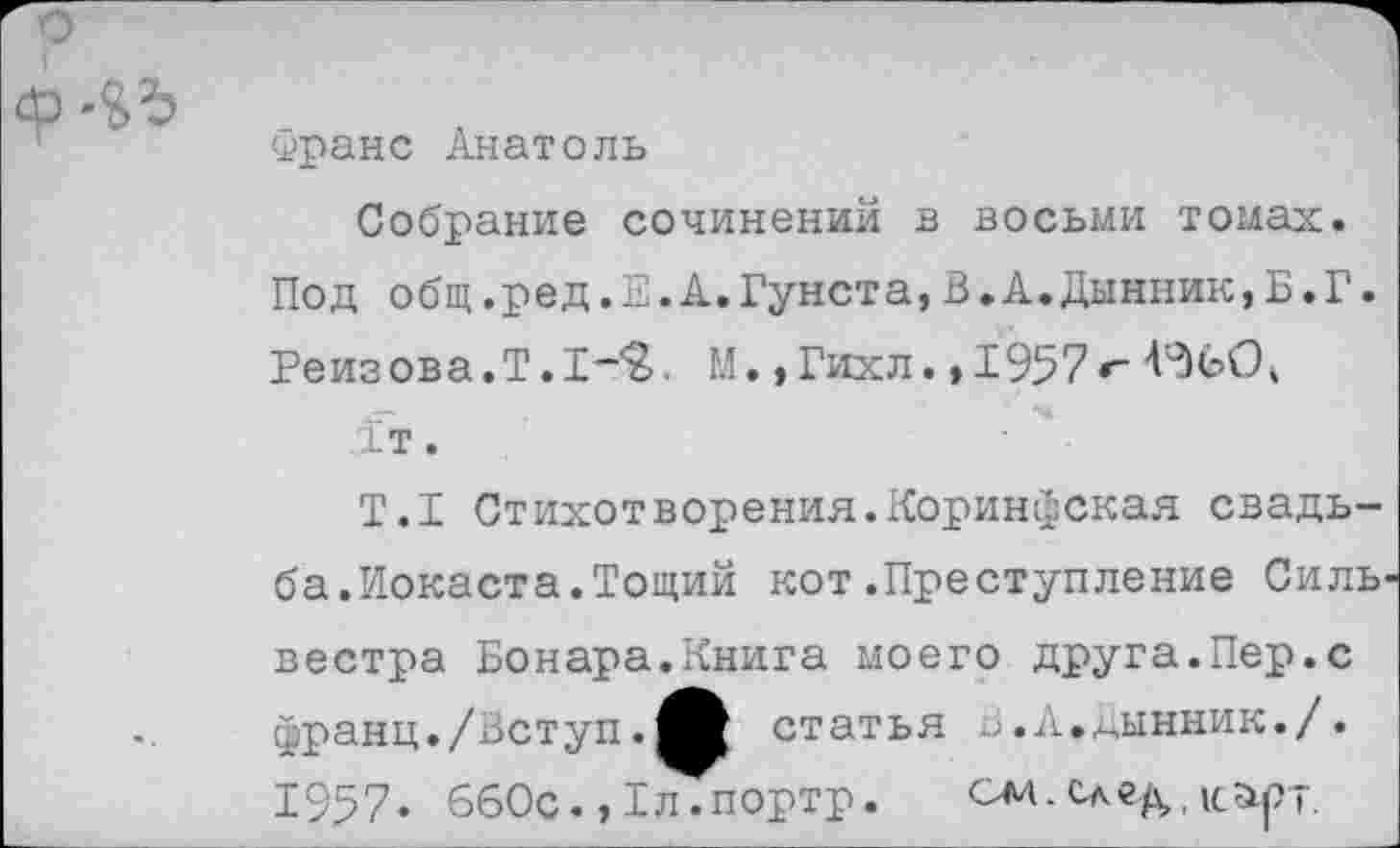 ﻿
Франс Анатоль
Собрание сочинений в восьми томах. Под общ.ред.Е.А.Гунста,В.А.Дынник,Б.Г. Реизова.Т.1-<2>. М. ,Гихл. »1957«"
1т.
Т.1 Стихотворения.Коринфская свадьба.Иокаста.Тощий кот.Преступление Сильвестра Бонара.Книга моего друга.Пер.с франц./Аступ.	статья а.А.дынник./.
1957. 660с. »Т^портр. см. след,, карт.